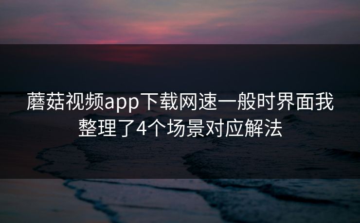 蘑菇视频app下载网速一般时界面我整理了4个场景对应解法