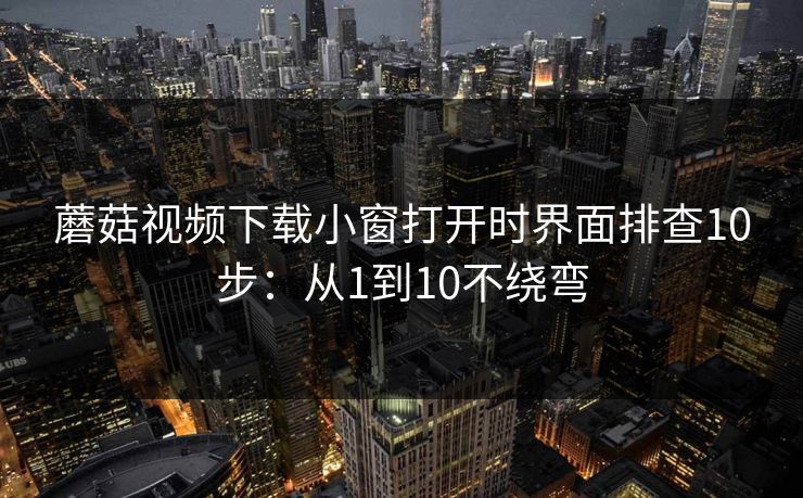 蘑菇视频下载小窗打开时界面排查10步：从1到10不绕弯