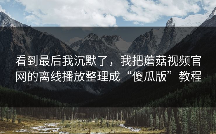 看到最后我沉默了，我把蘑菇视频官网的离线播放整理成“傻瓜版”教程