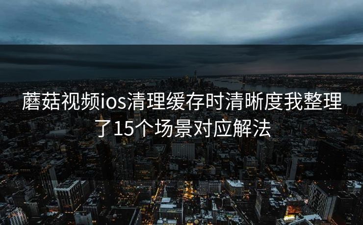 蘑菇视频ios清理缓存时清晰度我整理了15个场景对应解法