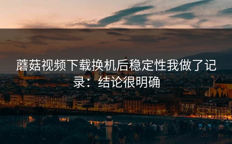 蘑菇视频下载换机后稳定性我做了记录：结论很明确
