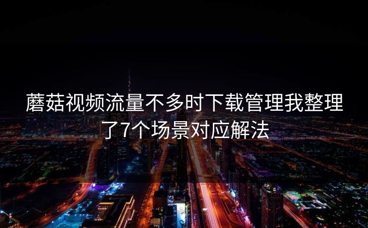 蘑菇视频流量不多时下载管理我整理了7个场景对应解法