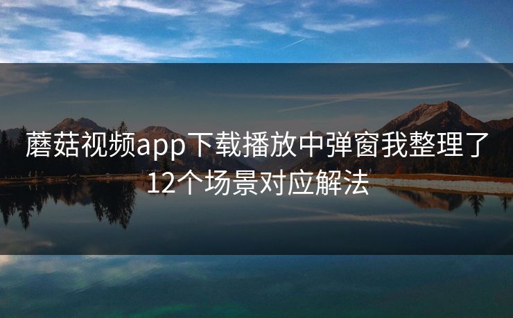 蘑菇视频app下载播放中弹窗我整理了12个场景对应解法