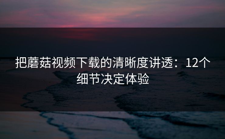 把蘑菇视频下载的清晰度讲透：12个细节决定体验