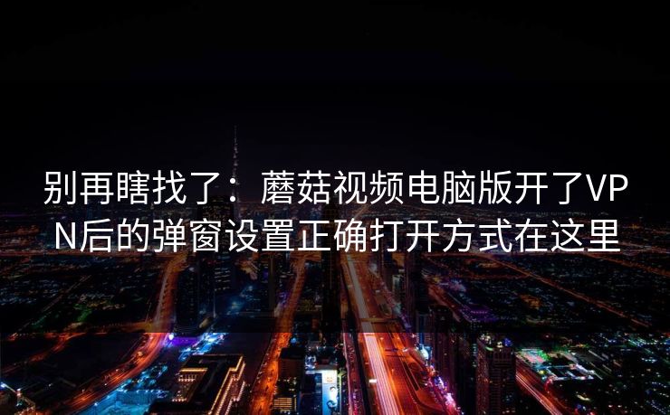 别再瞎找了：蘑菇视频电脑版开了VPN后的弹窗设置正确打开方式在这里