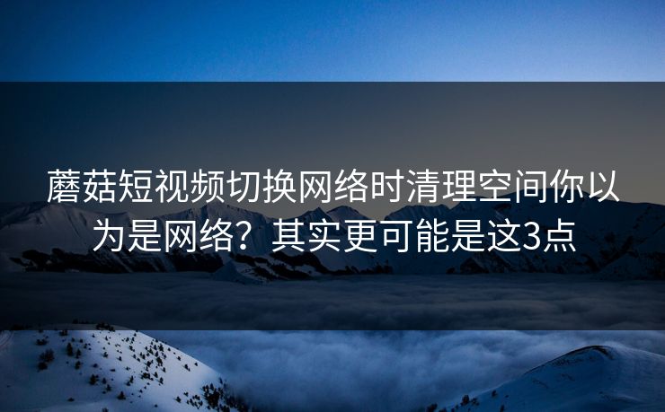 蘑菇短视频切换网络时清理空间你以为是网络?其实更可能是这3点 蘑菇短视频切换网络时清理空间你以为是网络?其实更可能是这3点