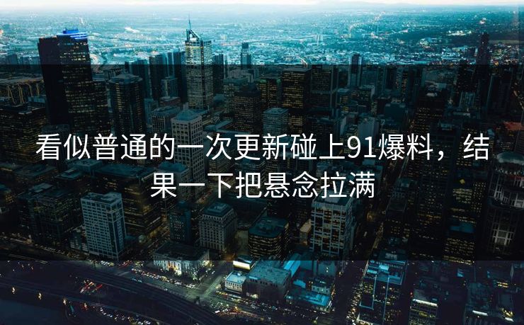 看似普通的一次更新碰上91爆料，结果一下把悬念拉满
